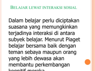 BELAJAR LEWAT INTERAKSI SOSIAL

Dalam belajar perlu diciptakan
suasana yang memungkinkan
terjadinya interaksi di antara
subyek belajar. Menurut Piaget
belajar bersama baik dengan
teman sebaya maupun orang
yang lebih dewasa akan
membantu perkembangan

 