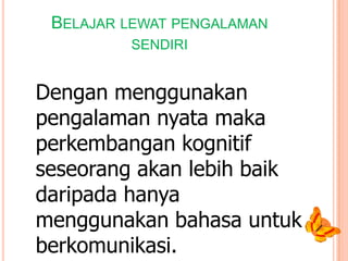 BELAJAR LEWAT PENGALAMAN
SENDIRI

Dengan menggunakan
pengalaman nyata maka
perkembangan kognitif
seseorang akan lebih baik
daripada hanya
menggunakan bahasa untuk
berkomunikasi.

 