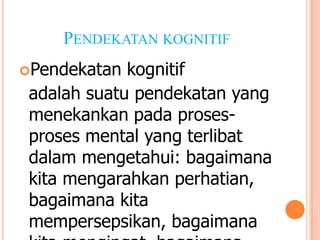 PENDEKATAN KOGNITIF
Pendekatan

kognitif
adalah suatu pendekatan yang
menekankan pada prosesproses mental yang terlibat
dalam mengetahui: bagaimana
kita mengarahkan perhatian,
bagaimana kita
mempersepsikan, bagaimana

 