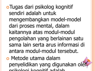 Tugas

dari psikolog kognitif
sendiri adalah untuk
mengembangkan model-model
dari proses mental, dalam
kaitannya atas modul-modul
pengolahan yang berlainan satu
sama lain serta arus informasi di
antara modul-modul tersebut.
 Metode utama dalam
penyelidikan yang digunakan oleh

 