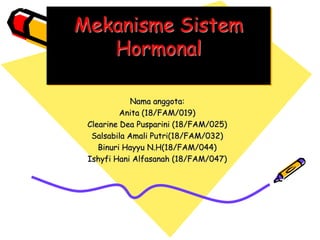 Mekanisme Sistem
Hormonal
Nama anggota:
Anita (18/FAM/019)
Clearine Dea Pusparini (18/FAM/025)
Salsabila Amali Putri(18/FAM/032)
Binuri Hayyu N.H(18/FAM/044)
Ishyfi Hani Alfasanah (18/FAM/047)
 