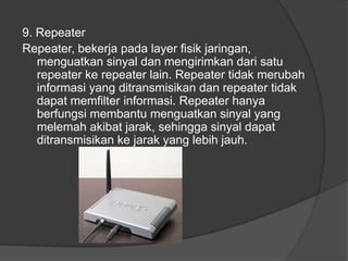 9. Repeater
Repeater, bekerja pada layer fisik jaringan,
menguatkan sinyal dan mengirimkan dari satu
repeater ke repeater lain. Repeater tidak merubah
informasi yang ditransmisikan dan repeater tidak
dapat memfilter informasi. Repeater hanya
berfungsi membantu menguatkan sinyal yang
melemah akibat jarak, sehingga sinyal dapat
ditransmisikan ke jarak yang lebih jauh.
 