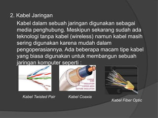 2. Kabel Jaringan
Kabel dalam sebuah jaringan digunakan sebagai
media penghubung. Meskipun sekarang sudah ada
teknologi tanpa kabel (wireless) namun kabel masih
sering digunakan karena mudah dalam
pengoperasiannya. Ada beberapa macam tipe kabel
yang biasa digunakan untuk membangun sebuah
jaringan komputer seperti :
Kabel Twisted Pair Kabel Coaxia
Kabel Fiber Optic
 
