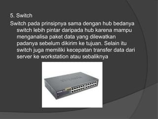5. Switch
Switch pada prinsipnya sama dengan hub bedanya
switch lebih pintar daripada hub karena mampu
menganalisa paket data yang dilewatkan
padanya sebelum dikirim ke tujuan. Selain itu
switch juga memiliki kecepatan transfer data dari
server ke workstation atau sebaliknya
 