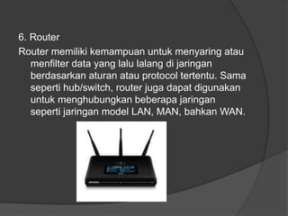 6. Router
Router memiliki kemampuan untuk menyaring atau
menfilter data yang lalu lalang di jaringan
berdasarkan aturan atau protocol tertentu. Sama
seperti hub/switch, router juga dapat digunakan
untuk menghubungkan beberapa jaringan
seperti jaringan model LAN, MAN, bahkan WAN.
 