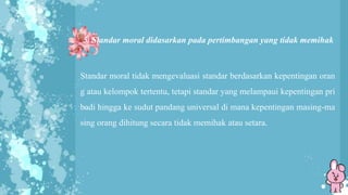 5. Standar moral didasarkan pada pertimbangan yang tidak memihak
Standar moral tidak mengevaluasi standar berdasarkan kepentingan oran
g atau kelompok tertentu, tetapi standar yang melampaui kepentingan pri
badi hingga ke sudut pandang universal di mana kepentingan masing-ma
sing orang dihitung secara tidak memihak atau setara.
 