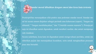 6. Standar moral dikaitkan dengan emosi dan kosa kata tertentu
Preskriptifitas menunjukkan sifat praktis atau pedoman standar moral. Standar mo
ral ini secara umum diajukan sebagai perintah atau keharusan (seperti, “Jangan me
mbunuh,” “Jangan membahayakan,” dan “Cintailah sesama manusia”). Prinsip-pri
nsip ini diusulkan untuk digunakan, untuk memberi nasihat, dan untuk mempenga
ruhi tindakan.
Secara sederhana, kosa kata ini digunakan untuk mengevaluasi perilaku, untuk me
mberikan pujian dan menunjukkan kesalahan, serta untuk menghasilkan perasaan
puas atau bersalah.
 