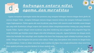 𝓱𝓾𝓫𝓾𝓷𝓰𝓪𝓷 𝓪𝓷𝓽𝓪𝓻𝓪 𝓷𝓲𝓵𝓪𝓲,
𝓪𝓰𝓪𝓶𝓪, 𝓭𝓪𝓷 𝓶𝓸𝓻𝓪𝓵𝓲𝓽𝓪𝓼d
Agama merupakan seperangkat aturan dan peraturan yang mengatur hubungan manusia dengan dunia ghoib, kh
ususnya dengan Tuhan, mengatur hubungan manusia dengan manusia lainnya dan mengatur hubungan manusia d
engan lingkungannya. Dalam agama ada suatu keyakinan yang dianut oleh manusia untuk bertindak sesuai dengan
apa yang telah diyakininya sebagai respons dari manusia dalam menginterprestasikan tentang apa yang dirasakan
kepada Tuhan. Agama sebagai sistem keyakinan yang akan mendorong atau penggerak serta pengontrol bagi kita
untuk bertindak agar berjalan sesuai dengan nilai-nilai kebudayaan yang ada. Agama berkaitan erat dengan moral,
dalam kita bertindak dan menyikapi suatu kejadian kita harus bisa berpegang teguh terhadap keyakinan yang kita
miliki. Sebagai umat beragama kita percaya akan adanya Tuhan yang menciptakan alam semesta ini dengan kuasa
dan kehendaknya. Untuk itu dalam menyikapi suatu kejadian kita harus bisa mengkombinasikan sikap moral kita.
Yaitu apakah perbuatan yang kita lakukan itu benar ataukah salah.
 