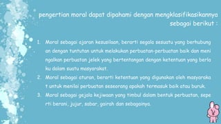 pengertian moral dapat dipahami dengan mengklasifikasikannya
sebagai berikut :
1. Moral sebagai ajaran kesusilaan, berarti segala sesuatu yang berhubung
an dengan tuntutan untuk melakukan perbuatan-perbuatan baik dan meni
ngalkan perbuatan jelek yang bertentangan dengan ketentuan yang berla
ku dalam suatu masyarakat.
2. Moral sebagai aturan, berarti ketentuan yang digunakan oleh masyaraka
t untuk menilai perbuatan seseorang apakah termasuk baik atau buruk.
3. Moral sebagai gejala kejiwaan yang timbul dalam bentuk perbuatan, sepe
rti berani, jujur, sabar, gairah dan sebagainya.
 