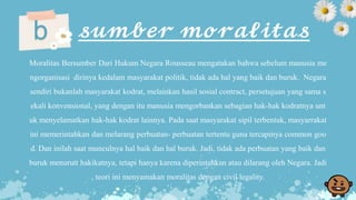 b 𝓼𝓾𝓶𝓫𝓮𝓻 𝓶𝓸𝓻𝓪𝓵𝓲𝓽𝓪𝓼
Moralitas Bersumber Dari Hukum Negara Rousseau mengatakan bahwa sebelum manusia me
ngorganisasi dirinya kedalam masyarakat politik, tidak ada hal yang baik dan buruk. Negara
sendiri bukanlah masyarakat kodrat, melainkan hasil sosial contract, persetujuan yang sama s
ekali konvensional, yang dengan itu manusia mengorbankan sebagian hak-hak kodratnya unt
uk menyelamatkan hak-hak kodrat lainnya. Pada saat masyarakat sipil terbentuk, masyarrakat
ini memerintahkan dan melarang perbuatan- perbuatan tertentu guna tercapinya common goo
d. Dan inilah saat munculnya hal baik dan hal buruk. Jadi, tidak ada perbuatan yang baik dan
buruk menurutt hakikatnya, tetapi hanya karena diperintahkan atau dilarang oleh Negara. Jadi
, teori ini menyamakan moralitas dengan civil legality.
 