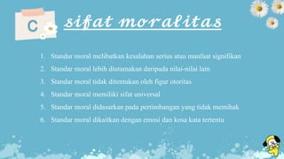 𝓼𝓲𝓯𝓪𝓽 𝓶𝓸𝓻𝓪𝓵𝓲𝓽𝓪𝓼c
1. Standar moral melibatkan kesalahan serius atau manfaat signifikan
2. Standar moral lebih diutamakan daripada nilai-nilai lain
3. Standar moral tidak ditentukan oleh figur otoritas
4. Standar moral memiliki sifat universal
5. Standar moral didasarkan pada pertimbangan yang tidak memihak
6. Standar moral dikaitkan dengan emosi dan kosa kata tertentu
 