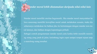 2. Standar moral lebih diutamakan daripada nilai-nilai lain
Standar moral memiliki otoritas hegemonik. Jika standar moral menyatakan ba
hwa seseorang memiliki kewajiban moral untuk melakukan sesuatu, maka dia
seharusnya melakukan itu bahkan jika itu bertentangan dengan standar non-mo
ral lainnya, dan bahkan dengan kepentingan pribadi.
Sebagai contoh pengutamaan standar moral yaitu ketika lebih memilih menolo
ng orang yang jatuh di jalan, ketimbang ingin cepat sampai tempat tujuan tanp
a menolong orang tersebut.
 