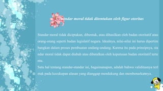 3. Standar moral tidak ditentukan oleh figur otoritas
Standar moral tidak diciptakan, dibentuk, atau dihasilkan oleh badan otoritatif atau
orang-orang seperti badan legislatif negara. Idealnya, nilai-nilai ini harus dipertim
bangkan dalam proses pembuatan undang-undang. Karena itu pada prinsipnya, sta
ndar moral tidak dapat diubah atau dibatalkan oleh keputusan badan otoritatif terte
ntu.
Satu hal tentang standar-standar ini, bagaimanapun, adalah bahwa validitasnya terl
etak pada kecukupan alasan yang dianggap mendukung dan membenarkannya.
 