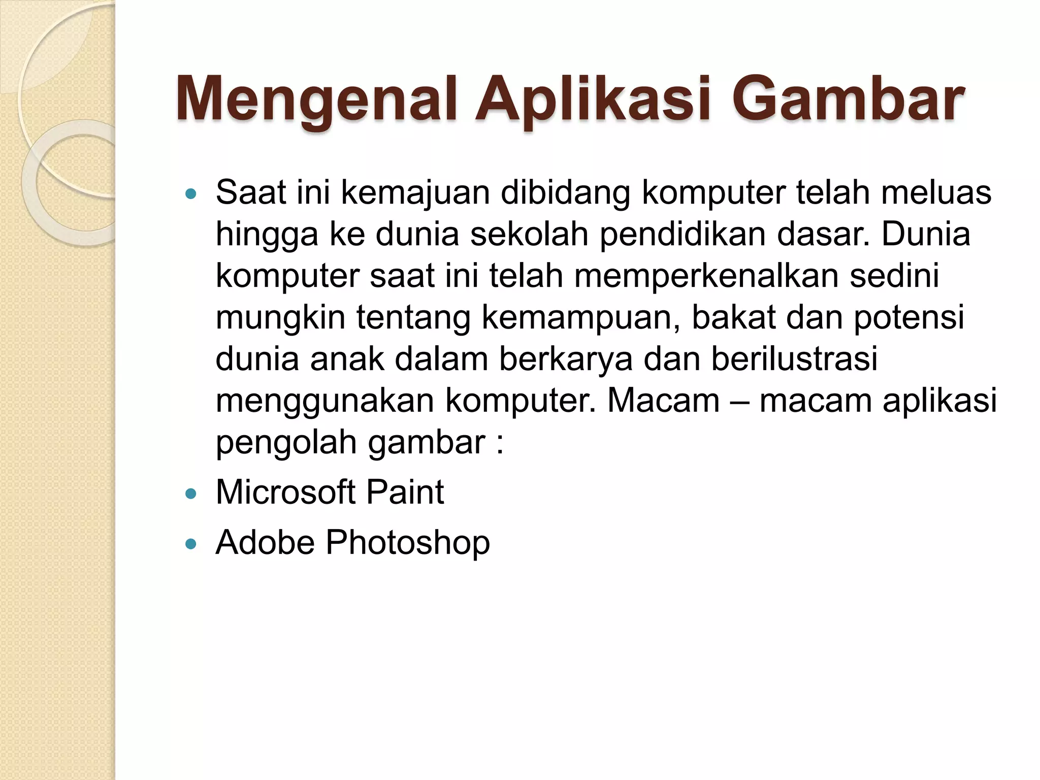Mengenal Aplikasi Gambar 
 Saat ini kemajuan dibidang komputer telah meluas 
hingga ke dunia sekolah pendidikan dasar. Dunia 
komputer saat ini telah memperkenalkan sedini 
mungkin tentang kemampuan, bakat dan potensi 
dunia anak dalam berkarya dan berilustrasi 
menggunakan komputer. Macam – macam aplikasi 
pengolah gambar : 
 Microsoft Paint 
 Adobe Photoshop 
 
