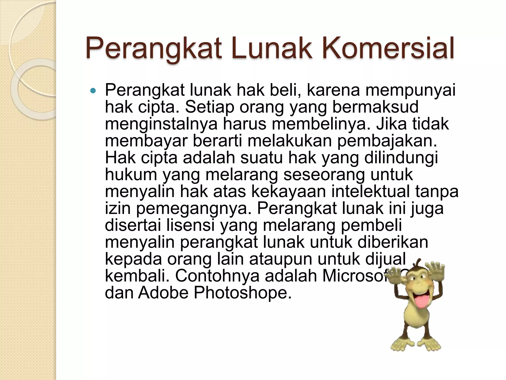 Perangkat Lunak Komersial 
 Perangkat lunak hak beli, karena mempunyai 
hak cipta. Setiap orang yang bermaksud 
menginstalnya harus membelinya. Jika tidak 
membayar berarti melakukan pembajakan. 
Hak cipta adalah suatu hak yang dilindungi 
hukum yang melarang seseorang untuk 
menyalin hak atas kekayaan intelektual tanpa 
izin pemegangnya. Perangkat lunak ini juga 
disertai lisensi yang melarang pembeli 
menyalin perangkat lunak untuk diberikan 
kepada orang lain ataupun untuk dijual 
kembali. Contohnya adalah Microsoft Office 
dan Adobe Photoshope. 
 