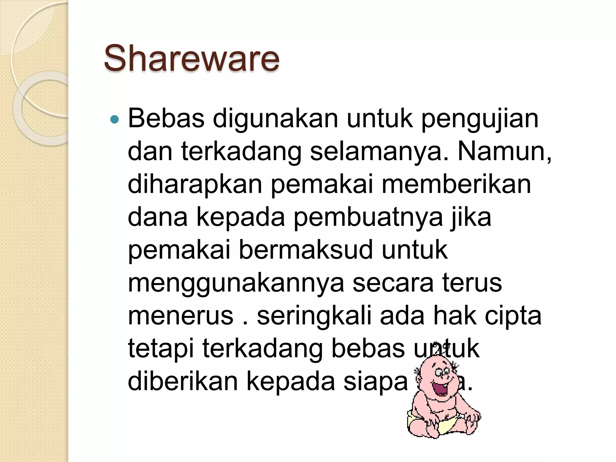 Shareware 
 Bebas digunakan untuk pengujian 
dan terkadang selamanya. Namun, 
diharapkan pemakai memberikan 
dana kepada pembuatnya jika 
pemakai bermaksud untuk 
menggunakannya secara terus 
menerus . seringkali ada hak cipta 
tetapi terkadang bebas untuk 
diberikan kepada siapa saja. 
 