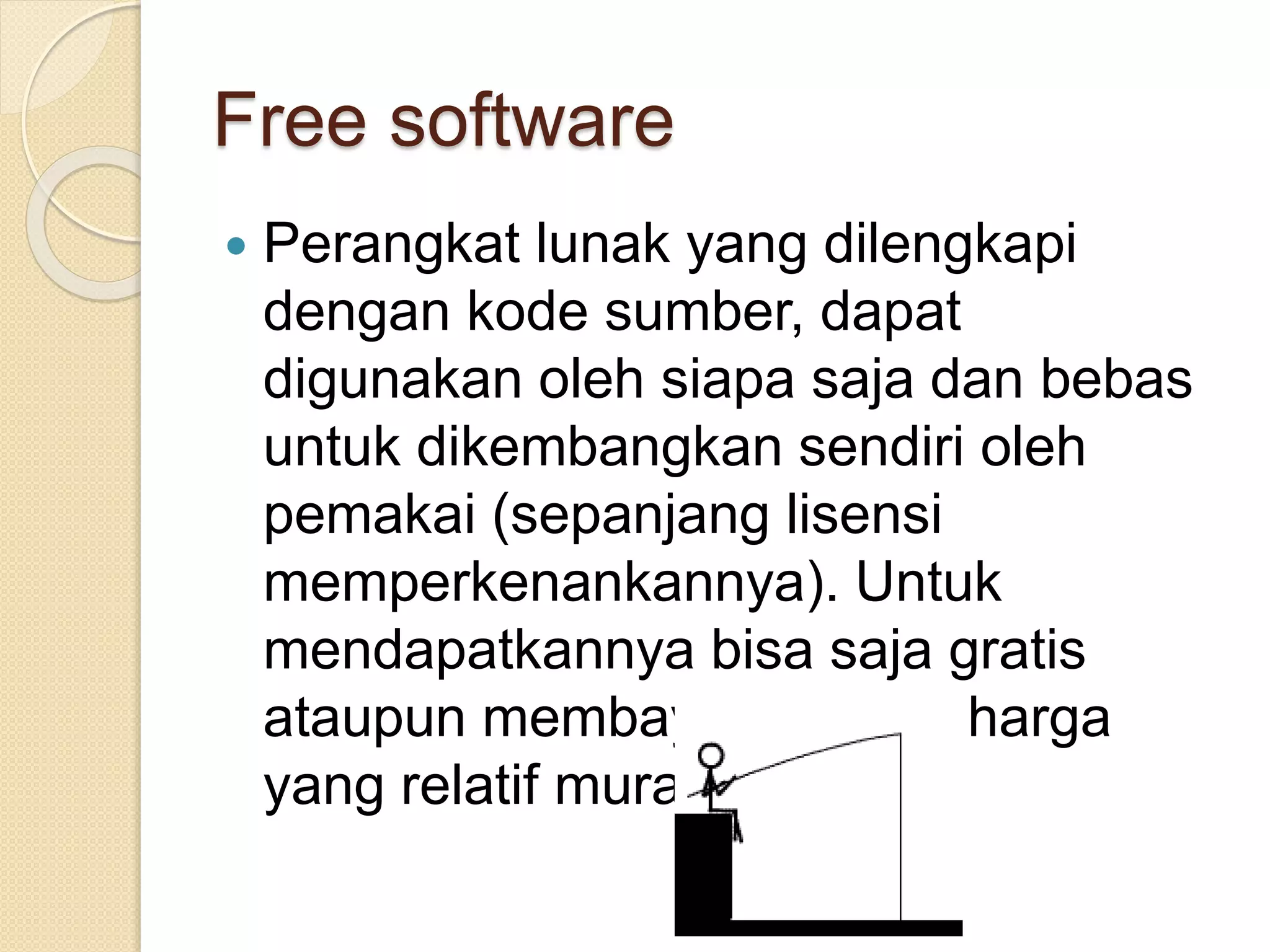 Free software 
 Perangkat lunak yang dilengkapi 
dengan kode sumber, dapat 
digunakan oleh siapa saja dan bebas 
untuk dikembangkan sendiri oleh 
pemakai (sepanjang lisensi 
memperkenankannya). Untuk 
mendapatkannya bisa saja gratis 
ataupun membayar dengan harga 
yang relatif murah. 
 