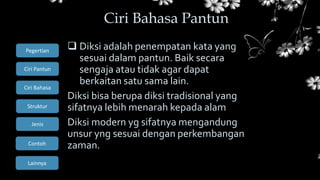Ciri Bahasa
Struktur
Jenis
Contoh
Pegertian
Ciri Pantun
Lainnya
 Diksi adalah penempatan kata yang
sesuai dalam pantun. Baik secara
sengaja atau tidak agar dapat
berkaitan satu sama lain.
Diksi bisa berupa diksi tradisional yang
sifatnya lebih menarah kepada alam
Diksi modern yg sifatnya mengandung
unsur yng sesuai dengan perkembangan
zaman.
Ciri Bahasa Pantun
 