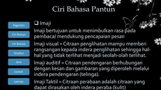 Ciri Bahasa
Struktur
Jenis
Contoh
Pegertian
Ciri Pantun
Lainnya
 Imaji
Imaji bertujuan untuk menimbulkan rasa pada
pembaca/ mendukung pencapaian pesan
Imaji visual =Citraan penglihatan mampu memberi
rangsangan kepada indera penglihatan sehingga hal-
hal yang tidak terlihat menjadi seolah-olah terlihat.
Imaji auditif = Citraan pendengaran berhubungan
dengan kesan dan gambaran yang diperoleh melalui
indera pendengaran (telinga).
ImajiTaktil = Citraan perabaan adalah citraan yang
dapat dirasakan oleh indera peraba (kulit)
Ciri Bahasa Pantun
 