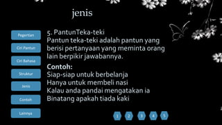 Ciri Bahasa
Struktur
Jenis
Contoh
Pegertian
Ciri Pantun
Lainnya
5. PantunTeka-teki
Pantun teka-teki adalah pantun yang
berisi pertanyaan yang meminta orang
lain berpikir jawabannya.
Contoh:
Siap-siap untuk berbelanja
Hanya untuk membeli nasi
Kalau anda pandai mengatakan ia
Binatang apakah tiada kaki
jenis
1 52 3 4
 