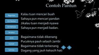 Ciri Bahasa
Struktur
Jenis
Contoh
Pegertian
Ciri Pantun
Lainnya
Kalau tuan mencari buah
Sahaya pun mencari pandan
Jikalau tuan menjadi nyawa
Sahaya pun menjadi badan.
Bagaimana tidak dikenang
Pucuknya pauh selasih Jambi
Bagaimana tidak terkenang
Dagang yang jauh kekasih hati
Contoh Pantun
1 2
 