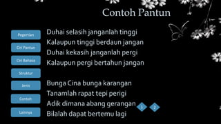Ciri Bahasa
Struktur
Jenis
Contoh
Pegertian
Ciri Pantun
Lainnya
Duhai selasih janganlah tinggi
Kalaupun tinggi berdaun jangan
Duhai kekasih janganlah pergi
Kalaupun pergi bertahun jangan
Bunga Cina bunga karangan
Tanamlah rapat tepi perigi
Adik dimana abang gerangan
Bilalah dapat bertemu lagi
Contoh Pantun
1 2
 