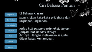 Ciri Bahasa
Struktur
Jenis
Contoh
Pegertian
Ciri Pantun
Lainnya
 Bahasa Kiasan
Menyisipkan kata-kata pribahasa dan
ungkapan-ungkapan.
Kalau kail panjang sejengkal, jangan
jangan laut hendak diduga
Artinya: Jangan melakukan sesuatu
diluar batas kemampuan.
Ciri Bahasa Pantun
 