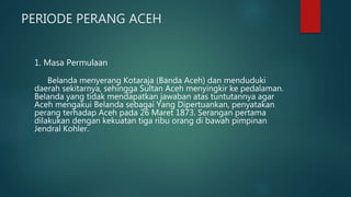 PERIODE PERANG ACEH
1. Masa Permulaan
Belanda menyerang Kotaraja (Banda Aceh) dan menduduki
daerah sekitarnya, sehingga Sultan Aceh menyingkir ke pedalaman.
Belanda yang tidak mendapatkan jawaban atas tuntutannya agar
Aceh mengakui Belanda sebagai Yang Dipertuankan, penyatakan
perang terhadap Aceh pada 26 Maret 1873. Serangan pertama
dilakukan dengan kekuatan tiga ribu orang di bawah pimpinan
Jendral Kohler.
 