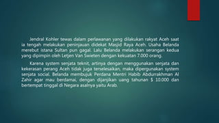 Jendral Kohler tewas dalam perlawanan yang dilakukan rakyat Aceh saat
ia tengah melakukan peninjauan didekat Masjid Raya Aceh. Usaha Belanda
merebut istana Sultan pun gagal. Lalu Belanda melakukan serangan kedua
yang dipimpin oleh Letjen Van Swieten dengan kekuatan 7.000 orang.
Karena system senjata teknit, artinya dengan menggunakan senjata dan
kekerasan perang Aceh tidak juga terselesaikan, maka dipergunakan system
senjata social. Belanda membujuk Perdana Mentri Habib Abdurrakhman Al
Zahir agar mau berdamai, dengan dijanjikan uang tahunan $ 10.000 dan
bertempat tinggal di Negara asalnya yaitu Arab.
 