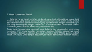 2. Masa Konsentrasi Stelsel
Belanda hanya dapat bertahan di daerah yang telah didudukinya karena tidak
memiliki biaya yang cukup untuk menyelesaikan perang Aceh dalam waktu singkat.
Belanda membentuk pemerintahan sipil yang dipertahankan dengan membentuk pos
pos yang dihubungkan dengan kendaraan. Diluarnya diadakan tanah tanah terbuka
untuk mengetahui apabila ada musuh yang menyerang.
Teuku Umar berpura-pura menyerah pada Belanda dan memperoleh kepercayaan
memimpin 250 orang pasukan bersenjata lengkap. Setelah pasukannya sudah
mendapatkan banyak senjata dan dipercaya membawa dana 800.000 gulden, pada 29
Maret 1896 Teuku Umar dengan pasukannya berbalik dan kembali melawan Belanda.
 