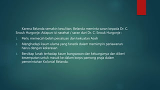 Karena Belanda semakin kesulitan, Belanda meminta saran kepada Dr. C.
Snouk Hurgonje. Adapun isi nasehat / saran dari Dr. C. Snouk Hurgonje :
1. Perlu memecah belah persatuan dan kekuatan Aceh
2. Menghadapi kaum ulama yang fanatik dalam memimpin perlawanan
harus dengan kekerasan
3. Bersikap lunak terhadap kaum bangsawan dan keluarganya dan diberi
kesempatan untuk masuk ke dalam korps pamong praja dalam
pemerintahan Kolonial Belanda.
 