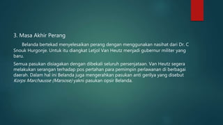 3. Masa Akhir Perang
Belanda bertekad menyelesaikan perang dengan menggunakan nasihat dari Dr. C
Snouk Hurgonje. Untuk itu diangkat Letjol Van Heutz menjadi gubernur militer yang
baru.
Semua pasukan disiagakan dengan dibekali seluruh persenjataan. Van Heutz segera
melakukan serangan terhadap pos pertahan para pemimpin perlawanan di berbagai
daerah. Dalam hal ini Belanda juga mengerahkan pasukan anti gerilya yang disebut
Korps Marchausse (Marsose) yakni pasukan opsir Belanda.
 