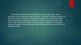 Di Meulaboh perlawanan Aceh dilakukan oleh Teuku Umar, namun
kemudian beliau tewas dalam pertempuran. Van Heutz memimpin operasi di
daerah timur dan berhasih merebut Benteng Batee Hie. Sementara Sultan
yang menyingkir ke pedalaman akhirnya menyerah kepada Belanda pada
tahun 1903. Untuk melemahkan semangat pejuang, Belanda menangkap
keluarga Panglima Polem sehingga menyerah kepada Belanda pada tahun 6
September1903.
 