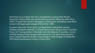 Sementara itu Cut Nyak Dien teru mengobarkan perang jihad dengan
bergerilya.Tetapi setelah pos pertahanannya berhasil dikepung pada tahun
1906 Cut Nyak Dien berhasil ditangkap. Ia dibuang ke Sumedang, Jawa Barat
sampai meninggal pada tanggal 8 November 1908.
Di pesisir Utara dan Timur Aceh, Cut Nyak Mutia melanjutkan perang
melawan kekejaman Belanda. Cut Nyak Mutia sesuai dengan pesan suaminya
Teuku Cik Tunong sebelum ditembak mati oleh Belanda di sarankan unntuk
menikah dengan Pang Nanggru.Oleh karena itu, Cut Nyak Mutia bersama –
sama melawan Belanda dengan Pang Nanggru. Pada tanggal 26 September
1910 terjadi pertempuran sengit di Paya Cicem.
 