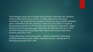Pang Nanggru tewas dan Cut Nyak Mutia berhasil meloloskan diri. Bersama
putranya Raja Sabil (usia 11 tahun). Cut Nyak Mutia terus memimpin
perlawanan. Tapi pada akhirnya Ia dapat di desak dan gugur setelah beberapa
peluru menembus kaki dan tubuhnya. Ulama yang lain seperti Teungku di
Barat bersama istrinya Cut Po Fatimah masih melanjutkan perlawanan, tetapi
keduanya itu akhirnya juga gugur ditembak oleh Belanda pada tahun 1912.
Demikian Perang Sabil yang digelorakan rakyat Aceh secara massal baru
berakhir pada tahun 1912.
Tetapi sebenarnya masih ada gerakan – gerakan perlawanan lokal yang
berskala kecil sering terjadi, bahkan dikatakan perang – perang kecil itu
berlangsung sampai tahun 1942
 
