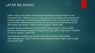 LATAR BELAKANG
Dalam rangka mewujudkan Pax Neerlandica, Belanda sangat berambisi untuk
menguasai Aceh. Tetapi di sisi lain orang-orang Aceh dan para sultan yang pernah
berkuasa tetap ingin mempertahankan kedaulatan Aceh. Semangat dan tindakan
sultan beserta rakyatnya yang demikian itu memang secara resmi didukung dan
dibenarkan oleh adanya Traktat London tanggal 17 Maret 1824.
Gerakan menuju aneksasi terus diintensifkan. Pada tanggal 1 Februari 1858,
Belanda menyodorkan perjanjian dengan Sultan Siak, yaitu Sultan Ismail. Perjanjian
itu dikenal dengan Traktat Siak.
Perkembangan politikl yang semakin menohok Kesultanan Aceh adalah
ditandatanganinya Traktat Sumatera antara Belanda dengan Inggris pada tanggal
2 November 1871.
 