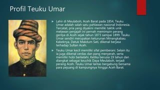 Profil Teuku Umar
 Lahir di Meulaboh, Aceh Barat pada 1854, Teuku
Umar adalah salah satu pahlawan nasional Indonesia.
Tercatat, pria yang diyakini memiliki taktik unik
melawan penjajah ini pernah memimpin perang
gerilya di Aceh sejak tahun 1873 sampai 1899. Teuku
Umar sendiri merupakan keturunan Minangkabau.
Kakeknya, Datuk Makdum Sati, dikenal berjasa
terhadap Sultan Aceh.
 Teuku Umar kecil memiliki sifat pemberani. Selain itu
ia juga dikenal cerdas dan pang menyerah, serta
memiliki hobi berkelahi. Ketika berusia 19 tahun dan
diangkat sebagai keuchik Daya Meulaboh, terjadi
perang Aceh. Teuku Umar lantas bergabung bersama
para pejuang di kampungnya hingga Aceh Barat.
 