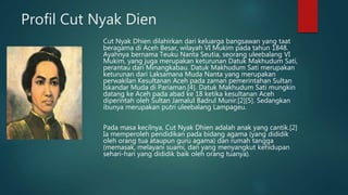 Profil Cut Nyak Dien
Cut Nyak Dhien dilahirkan dari keluarga bangsawan yang taat
beragama di Aceh Besar, wilayah VI Mukim pada tahun 1848.
Ayahnya bernama Teuku Nanta Seutia, seorang uleebalang VI
Mukim, yang juga merupakan keturunan Datuk Makhudum Sati,
perantau dari Minangkabau. Datuk Makhudum Sati merupakan
keturunan dari Laksamana Muda Nanta yang merupakan
perwakilan Kesultanan Aceh pada zaman pemerintahan Sultan
Iskandar Muda di Pariaman.[4]. Datuk Makhudum Sati mungkin
datang ke Aceh pada abad ke 18 ketika kesultanan Aceh
diperintah oleh Sultan Jamalul Badrul Munir.[2][5]. Sedangkan
ibunya merupakan putri uleebalang Lampageu.
Pada masa kecilnya, Cut Nyak Dhien adalah anak yang cantik.[2]
Ia memperoleh pendidikan pada bidang agama (yang dididik
oleh orang tua ataupun guru agama) dan rumah tangga
(memasak, melayani suami, dan yang menyangkut kehidupan
sehari-hari yang dididik baik oleh orang tuanya).
 