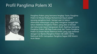 Profil Panglima Polem XI
Panglima Polem yang bernama lengkap Teuku Panglima
Polem Sri Muda Perkasa Muhammad Daud adalah
seorang panglima Aceh. Sampai saat ini belum
ditemukan keterangan yang jelas mengenai tanggal dan
tahun kelahiran Panglima Polem, yang jelas ia berasal
dari keturunan kaum bangsawan Aceh. Ayahnya bernama
Panglima Polem VIII Raja Kuala anak dari Teuku Panglima
Polem Sri Imam Muda Mahmud Arifin yang juga terkenal
dengan Cut Banta (Panglima Polem VII (1845-1879).
Mahmud Arifin merupakan Panglima Sagoe XXII Mukim
Aceh Besar.
 