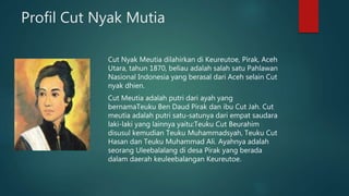 Profil Cut Nyak Mutia
Cut Nyak Meutia dilahirkan di Keureutoe, Pirak, Aceh
Utara, tahun 1870, beliau adalah salah satu Pahlawan
Nasional Indonesia yang berasal dari Aceh selain Cut
nyak dhien.
Cut Meutia adalah putri dari ayah yang
bernamaTeuku Ben Daud Pirak dan ibu Cut Jah. Cut
meutia adalah putri satu-satunya dari empat saudara
laki-laki yang lainnya yaitu:Teuku Cut Beurahim
disusul kemudian Teuku Muhammadsyah, Teuku Cut
Hasan dan Teuku Muhammad Ali. Ayahnya adalah
seorang Uleebalalang di desa Pirak yang berada
dalam daerah keuleebalangan Keureutoe.
 