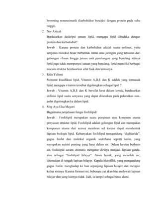 browning nonenzimatik (karbohidrat bereaksi dengan protein pada suhu
tinggi).
2. Nur Azizah
Berdasarkan deskripsi umum lipid, mengapa lipid dibedaka dengan
protein dan karbohidrat?
Jawab : Karena protein dan karbohidrat adalah suatu polimer, yaitu
senyawa molekul besar berbentuk rantai atau jaringan yang tersusun dari
gabungan ribuan hingga jutaan unit pembangun yang berulang artinya
lipid juga tidak mempunyai satuan yang berulang, lipid memiliki berbagai
macam struktur berdasarkan sifat fisik dan kimianya.
3. Rida Yuliani
Menurut klasifikasi lipid, Vitamin A,D,E dan K adalah yang termasuk
lipid, mengapa vitamin tersebut digolongkan sebagai lipid ?
Jawab : Vitamin A,D,E dan K bersifat larut dalam lemak, berdasarkan
definisi lipid suatu senyawa yang dapat dilarutkan pada pelarutkan non-
polar digolongkan ke dalam lipid.
4. Msy Ayu Elsa Mayori
Bagaimana penjelasan fungsi fosfolipid/
Jawab : Fosfolipid merupakan suatu penyusun atau kompnen utama
penyusun struktur lipid, Fosfolipid adalah golongan lipid dan merupakan
komponen utama dari semua membran sel karena dapat membentuk
lapisan biologis lipid. Kebanyakan fosfolipid mengandung “digliserida”,
gugus fosfat dan molekul organik sederhana seperti kolin, yang
merupakan nutrisi penting yang larut dalam air. Dalam larutan berbasis
air, fosfolipid secara otomatis mengatur dirinya menjadi lapisan ganda,
atau sebagai “fosfolipid bilayer”. Asam lemak, yang menolak air,
ditemukan di tengah lapisan bilayer. Kepala hidrofilik, yang mengandung
gugus fosfat, menghadap ke luar sepanjang lapisan bilayer dan melapisi
kedua sisinya. Karena formasi ini, beberapa zat akan bisa melewati lapisan
bilayer dan yang lainnya tidak. Jadi, ia tampil sebagai batas alami.
 