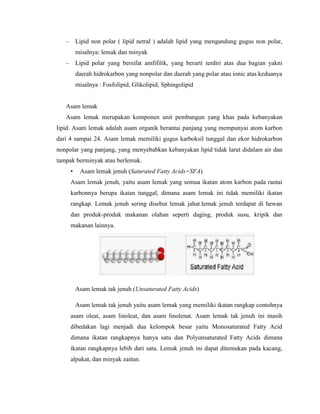 – Lipid non polar ( lipid netral ) adalah lipid yang mengandung gugus non polar,
misalnya: lemak dan minyak
– Lipid polar yang bersifat amfifilik, yang berarti terdiri atas dua bagian yakni
daerah hidrokarbon yang nonpolar dan daerah yang polar atau ionic atas keduanya
misalnya : Fosfolipid, Glikolipid, Sphingolipid
Asam lemak
Asam lemak merupakan komponen unit pembangun yang khas pada kebanyakan
lipid. Asam lemak adalah asam organik berantai panjang yang mempunyai atom karbon
dari 4 sampai 24. Asam lemak memiliki gugus karboksil tunggal dan ekor hidrokarbon
nonpolar yang panjang, yang menyebabkan kebanyakan lipid tidak larut didalam air dan
tampak berminyak atau berlemak.
• Asam lemak jenuh (Saturated Fatty Acids=SFA)
Asam lemak jenuh, yaitu asam lemak yang semua ikatan atom karbon pada rantai
karbonnya berupa ikatan tunggal, dimana asam lemak ini tidak memiliki ikatan
rangkap. Lemak jenuh sering disebut lemak jahat.lemak jenuh terdapat di hewan
dan produk-produk makanan olahan seperti daging, produk susu, kripik dan
makanan lainnya.
Asam lemak tak jenuh (Unsaturated Fatty Acids)
Asam lemak tak jenuh yaitu asam lemak yang memiliki ikatan rangkap contohnya
asam oleat, asam linoleat, dan asam linolenat. Asam lemak tak jenuh ini masih
dibedakan lagi menjadi dua kelompok besar yaitu Monosaturated Fatty Acid
dimana ikatan rangkapnya hanya satu dan Polyunsaturated Fatty Acids dimana
ikatan rangkapnya lebih dari satu. Lemak jenuh ini dapat ditemukan pada kacang,
alpukat, dan minyak zaitun.
 
