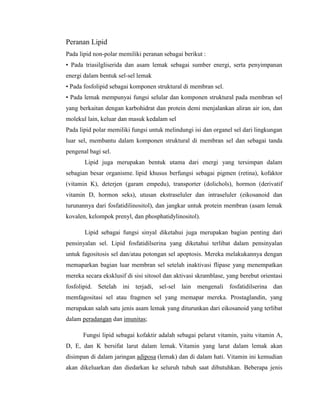 Peranan Lipid
Pada lipid non-polar memiliki peranan sebagai berikut :
• Pada triasilgliserida dan asam lemak sebagai sumber energi, serta penyimpanan
energi dalam bentuk sel-sel lemak
• Pada fosfolipid sebagai komponen struktural di membran sel.
• Pada lemak mempunyai fungsi selular dan komponen struktural pada membran sel
yang berkaitan dengan karbohidrat dan protein demi menjalankan aliran air ion, dan
molekul lain, keluar dan masuk kedalam sel
Pada lipid polar memiliki fungsi untuk melindungi isi dan organel sel dari lingkungan
luar sel, membantu dalam komponen struktural di membran sel dan sebagai tanda
pengenal bagi sel.
Lipid juga merupakan bentuk utama dari energi yang tersimpan dalam
sebagian besar organisme. lipid khusus berfungsi sebagai pigmen (retina), kofaktor
(vitamin K), deterjen (garam empedu), transporter (dolichols), hormon (derivatif
vitamin D, hormon seks), utusan ekstraseluler dan intraseluler (eikosanoid dan
turunannya dari fosfatidilinositol), dan jangkar untuk protein membran (asam lemak
kovalen, kelompok prenyl, dan phosphatidylinositol).
Lipid sebagai fungsi sinyal diketahui juga merupakan bagian penting dari
pensinyalan sel. Lipid fosfatidilserina yang diketahui terlibat dalam pensinyalan
untuk fagositosis sel dan/atau potongan sel apoptosis. Mereka melakukannya dengan
memaparkan bagian luar membran sel setelah inaktivasi flipase yang menempatkan
mereka secara eksklusif di sisi sitosol dan aktivasi skramblase, yang berebut orientasi
fosfolipid. Setelah ini terjadi, sel-sel lain mengenali fosfatidilserina dan
memfagositasi sel atau fragmen sel yang memapar mereka. Prostaglandin, yang
merupakan salah satu jenis asam lemak yang diturunkan dari eikosanoid yang terlibat
dalam peradangan dan imunitas;
Fungsi lipid sebagai kofaktir adalah sebagai pelarut vitamin, yaitu vitamin A,
D, E, dan K bersifat larut dalam lemak. Vitamin yang larut dalam lemak akan
disimpan di dalam jaringan adiposa (lemak) dan di dalam hati. Vitamin ini kemudian
akan dikeluarkan dan diedarkan ke seluruh tubuh saat dibutuhkan. Beberapa jenis
 