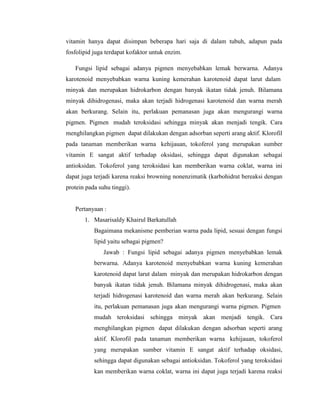 vitamin hanya dapat disimpan beberapa hari saja di dalam tubuh, adapun pada
fosfolipid juga terdapat kofaktor untuk enzim.
Fungsi lipid sebagai adanya pigmen menyebabkan lemak berwarna. Adanya
karotenoid menyebabkan warna kuning kemerahan karotenoid dapat larut dalam
minyak dan merupakan hidrokarbon dengan banyak ikatan tidak jenuh. Bilamana
minyak dihidrogenasi, maka akan terjadi hidrogenasi karotenoid dan warna merah
akan berkurang. Selain itu, perlakuan pemanasan juga akan mengurangi warna
pigmen. Pigmen mudah teroksidasi sehingga minyak akan menjadi tengik. Cara
menghilangkan pigmen dapat dilakukan dengan adsorban seperti arang aktif. Klorofil
pada tanaman memberikan warna kehijauan, tokoferol yang merupakan sumber
vitamin E sangat aktif terhadap oksidasi, sehingga dapat digunakan sebagai
antioksidan. Tokoferol yang teroksidasi kan memberikan warna coklat, warna ini
dapat juga terjadi karena reaksi browning nonenzimatik (karbohidrat bereaksi dengan
protein pada suhu tinggi).
Pertanyaan :
1. Masarisaldy Khairul Barkatullah
Bagaimana mekanisme pemberian warna pada lipid, sesuai dengan fungsi
lipid yaitu sebagai pigmen?
Jawab : Fungsi lipid sebagai adanya pigmen menyebabkan lemak
berwarna. Adanya karotenoid menyebabkan warna kuning kemerahan
karotenoid dapat larut dalam minyak dan merupakan hidrokarbon dengan
banyak ikatan tidak jenuh. Bilamana minyak dihidrogenasi, maka akan
terjadi hidrogenasi karotenoid dan warna merah akan berkurang. Selain
itu, perlakuan pemanasan juga akan mengurangi warna pigmen. Pigmen
mudah teroksidasi sehingga minyak akan menjadi tengik. Cara
menghilangkan pigmen dapat dilakukan dengan adsorban seperti arang
aktif. Klorofil pada tanaman memberikan warna kehijauan, tokoferol
yang merupakan sumber vitamin E sangat aktif terhadap oksidasi,
sehingga dapat digunakan sebagai antioksidan. Tokoferol yang teroksidasi
kan memberikan warna coklat, warna ini dapat juga terjadi karena reaksi
 