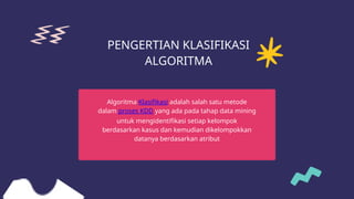 PENGERTIAN KLASIFIKASI
ALGORITMA
Algoritma Klasifikasi adalah salah satu metode
dalam proses KDD yang ada pada tahap data mining
untuk mengidentifikasi setiap kelompok
berdasarkan kasus dan kemudian dikelompokkan
datanya berdasarkan atribut
 