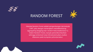 RANDOM FOREST
•Metode Random Forest adalah pengembangan darimetode
CART, yaitu dengan menerapkan metodebootstrap
aggregating (bagging) dan random featureselection[11].
Dalam Random Forest, banyak pohonditumbuhkan
sehingga terbentuk hutan (forest),kemudian analisis
dilakukan pada kumpulan pohontersebut.
 