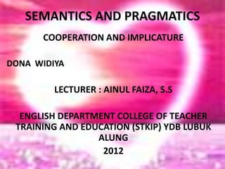 SEMANTICS AND PRAGMATICS
COOPERATION AND IMPLICATURE
DONA WIDIYA
LECTURER : AINUL FAIZA, S.S
ENGLISH DEPARTMENT COLLEGE OF TEACHER
TRAINING AND EDUCATION (STKIP) YDB LUBUK
ALUNG
2012
 