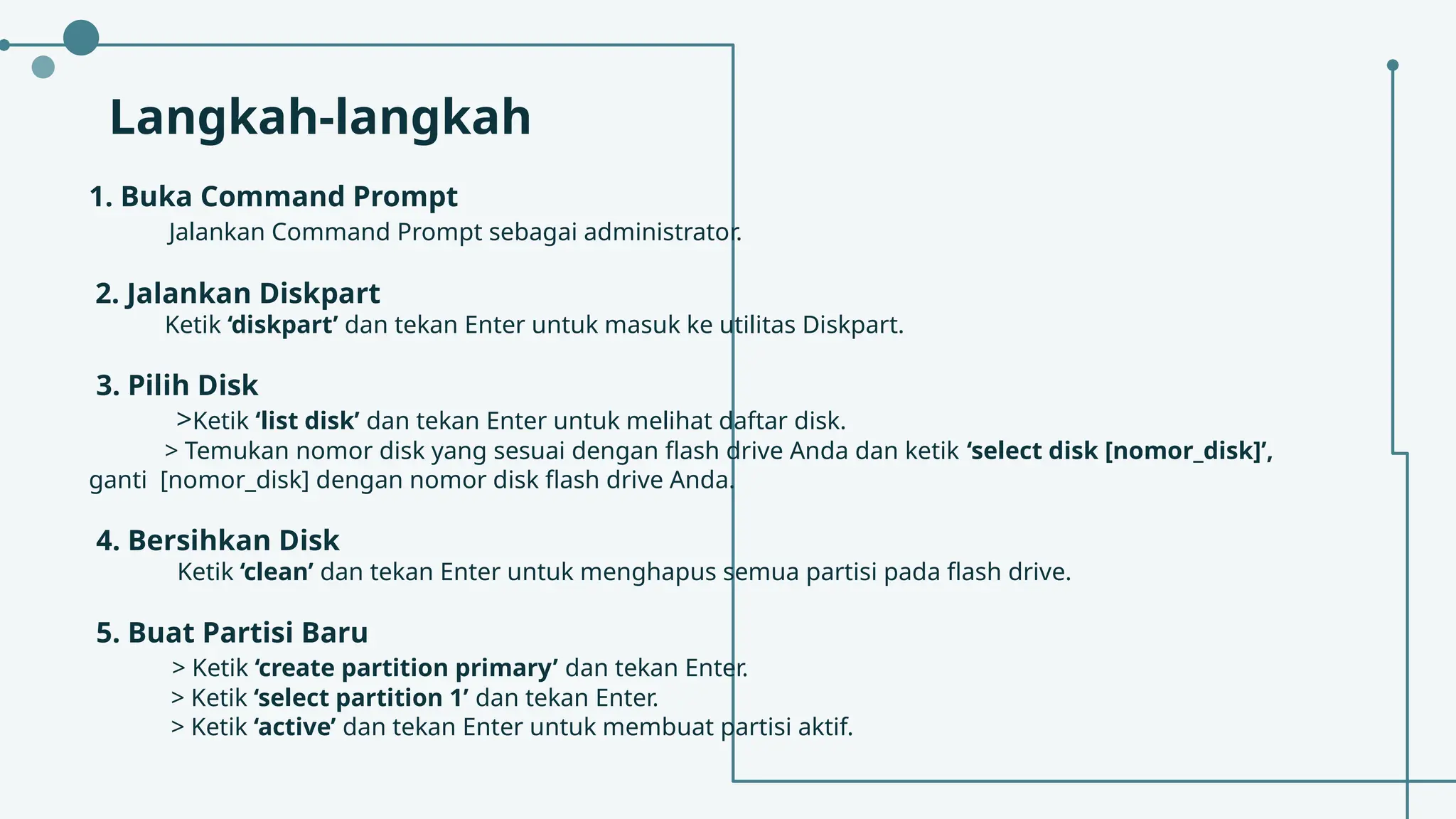 Langkah-langkah
1. Buka Command Prompt
Jalankan Command Prompt sebagai administrator.
2. Jalankan Diskpart
Ketik ‘diskpart’ dan tekan Enter untuk masuk ke utilitas Diskpart.
3. Pilih Disk
>Ketik ‘list disk’ dan tekan Enter untuk melihat daftar disk.
> Temukan nomor disk yang sesuai dengan flash drive Anda dan ketik ‘select disk [nomor_disk]’,
ganti [nomor_disk] dengan nomor disk flash drive Anda.
4. Bersihkan Disk
Ketik ‘clean’ dan tekan Enter untuk menghapus semua partisi pada flash drive.
5. Buat Partisi Baru
> Ketik ‘create partition primary’ dan tekan Enter.
> Ketik ‘select partition 1’ dan tekan Enter.
> Ketik ‘active’ dan tekan Enter untuk membuat partisi aktif.
 