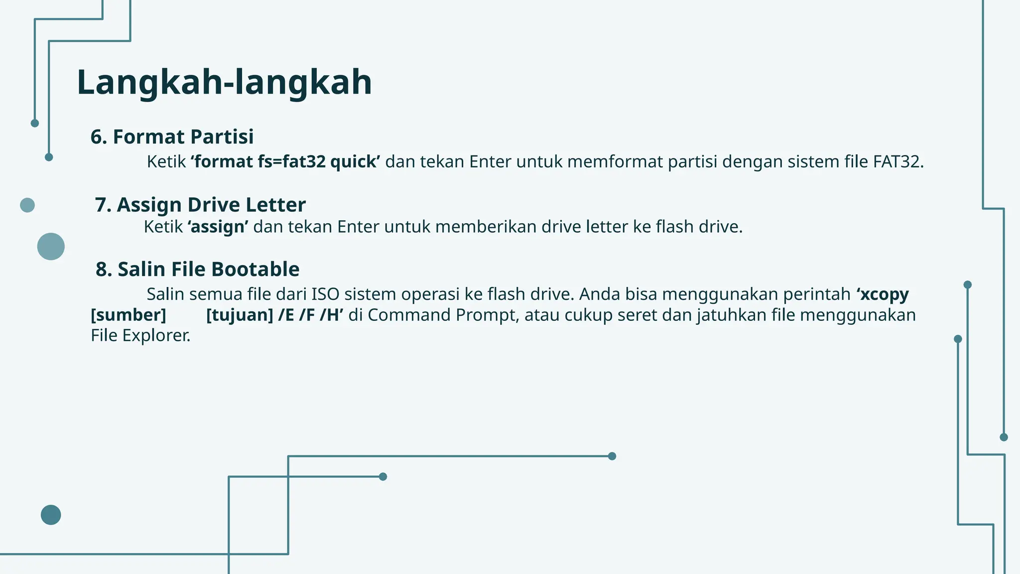 Langkah-langkah
6. Format Partisi
Ketik ‘format fs=fat32 quick’ dan tekan Enter untuk memformat partisi dengan sistem file FAT32.
7. Assign Drive Letter
Ketik ‘assign’ dan tekan Enter untuk memberikan drive letter ke flash drive.
8. Salin File Bootable
Salin semua file dari ISO sistem operasi ke flash drive. Anda bisa menggunakan perintah ‘xcopy
[sumber] [tujuan] /E /F /H’ di Command Prompt, atau cukup seret dan jatuhkan file menggunakan
File Explorer.
 