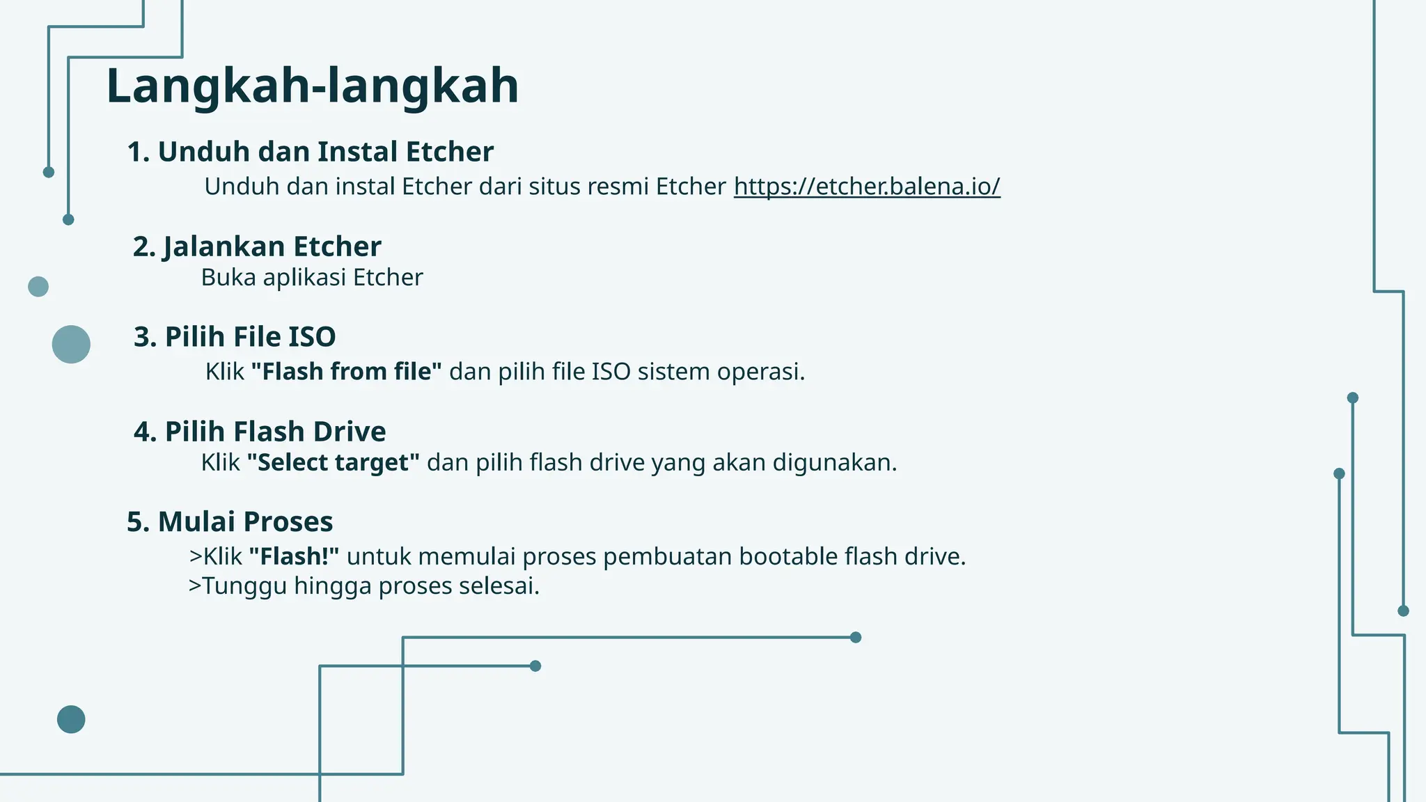 Langkah-langkah
1. Unduh dan Instal Etcher
Unduh dan instal Etcher dari situs resmi Etcher https://etcher.balena.io/
2. Jalankan Etcher
Buka aplikasi Etcher
3. Pilih File ISO
Klik "Flash from file" dan pilih file ISO sistem operasi.
4. Pilih Flash Drive
Klik "Select target" dan pilih flash drive yang akan digunakan.
5. Mulai Proses
>Klik "Flash!" untuk memulai proses pembuatan bootable flash drive.
>Tunggu hingga proses selesai.
 